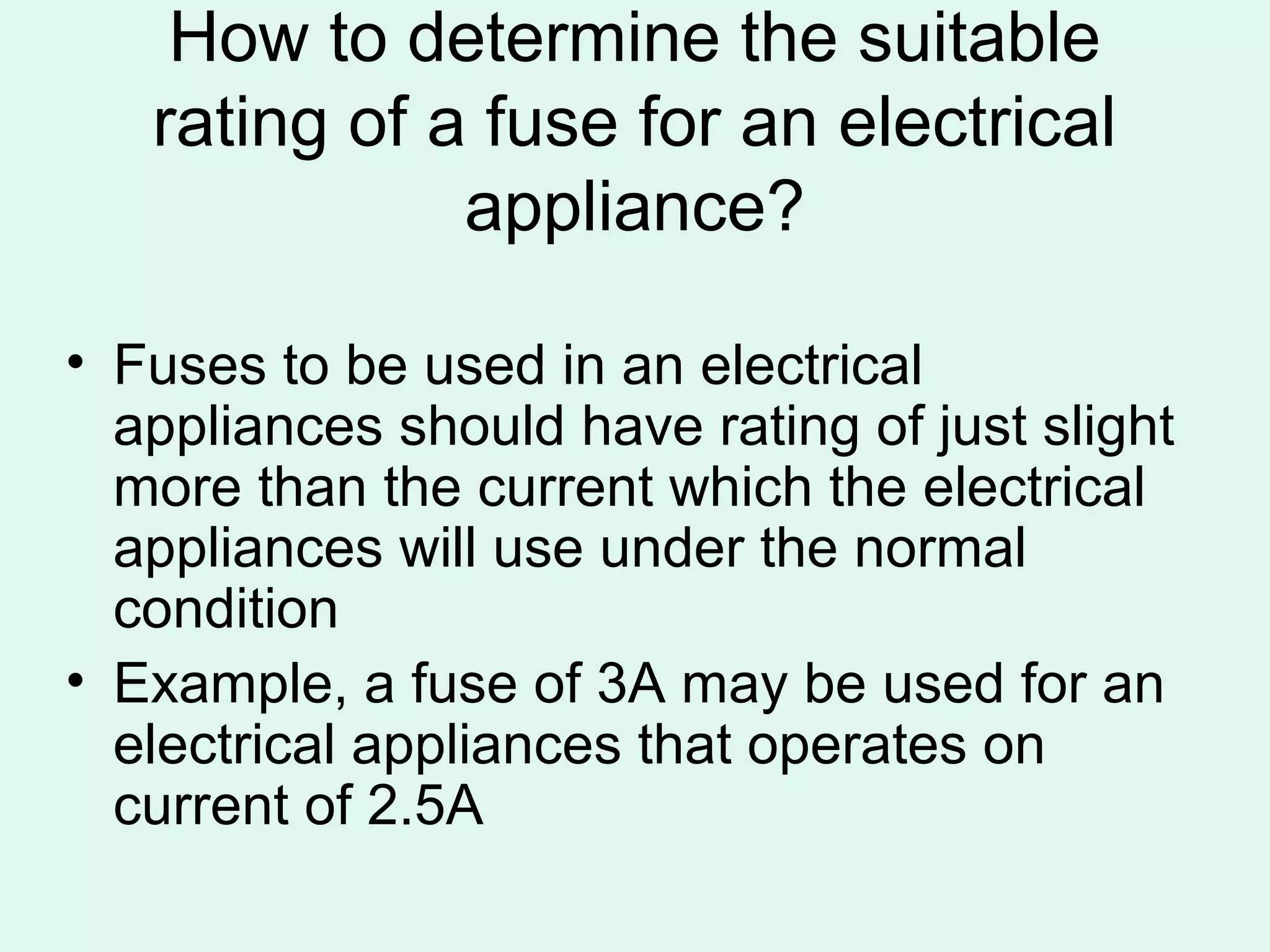 How to determine the suitable
   rating of a fuse for an electrical
              appliance?

• Fuses to be used in an electrical
  appliances should have rating of just slight
  more than the current which the electrical
  appliances will use under the normal
  condition
• Example, a fuse of 3A may be used for an
  electrical appliances that operates on
  current of 2.5A
 