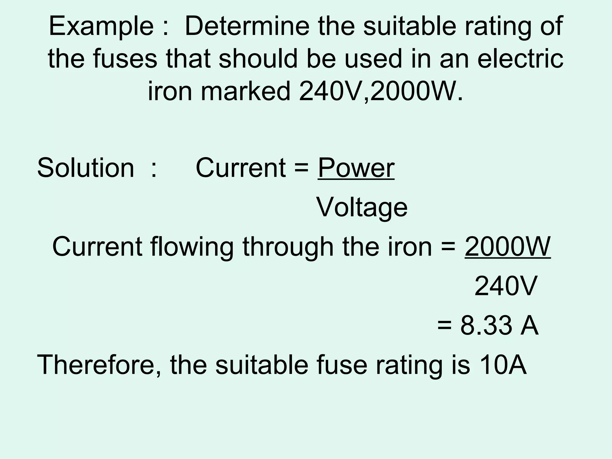 Example : Determine the suitable rating of
the fuses that should be used in an electric
        iron marked 240V,2000W.

Solution :   Current = Power
                        Voltage
 Current flowing through the iron = 2000W
                                      240V
                                   = 8.33 A
Therefore, the suitable fuse rating is 10A
 