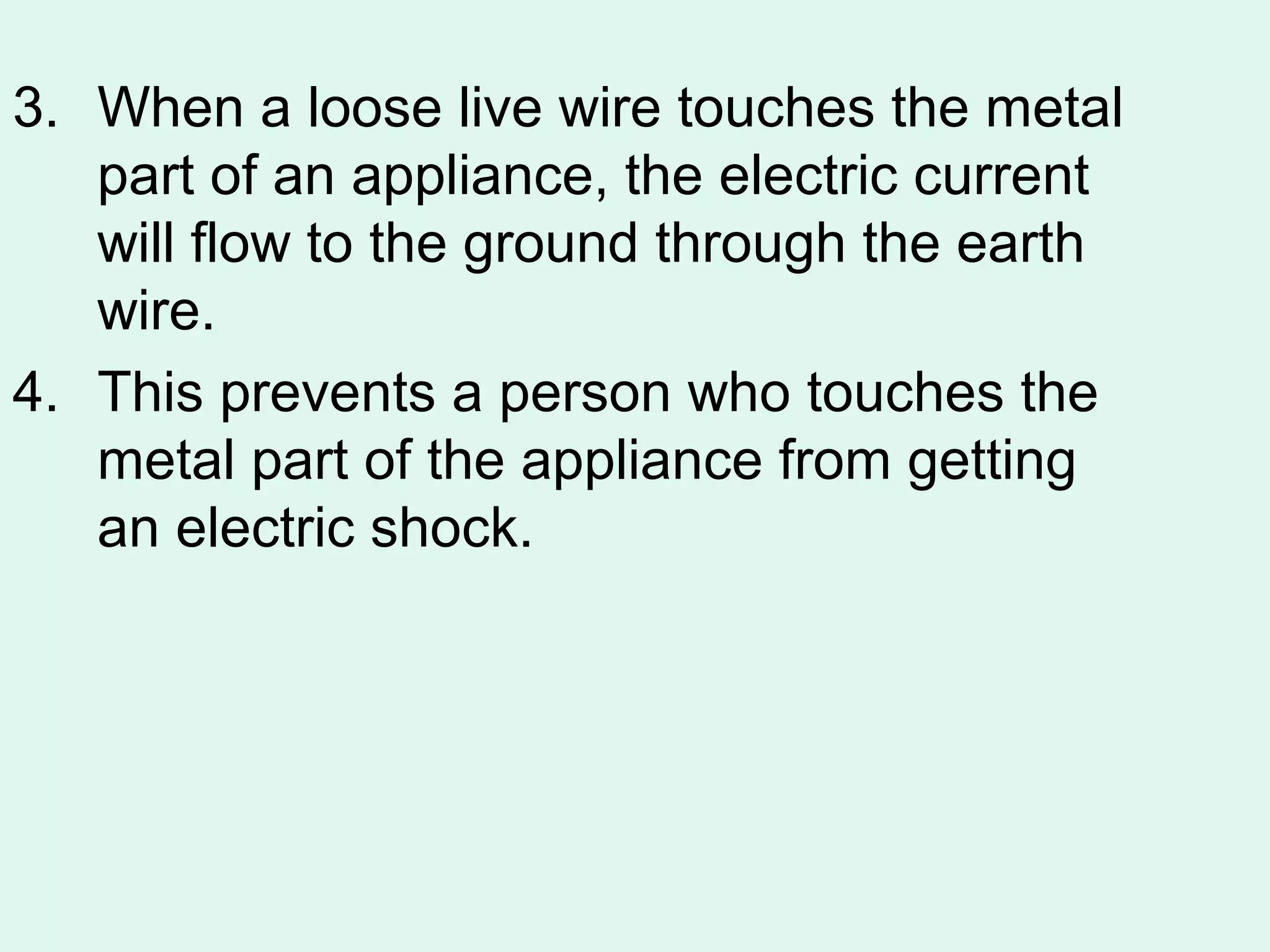 3. When a loose live wire touches the metal
   part of an appliance, the electric current
   will flow to the ground through the earth
   wire.
4. This prevents a person who touches the
   metal part of the appliance from getting
   an electric shock.
 