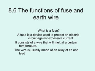 8.6 The functions of fuse and
          earth wire

                    What is a fuse?
    A fuse is a device used to protect an electric
            circuit against excessive current
  It consists of a wire that will melt at a certain
      temperature.
  The wire is usually made of an alloy of tin and
      lead
 