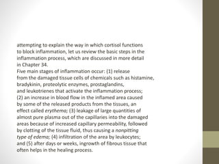 attempting to explain the way in which cortisol functions
to block inflammation, let us review the basic steps in the
inflammation process, which are discussed in more detail
in Chapter 34.
Five main stages of inflammation occur: (1) release
from the damaged tissue cells of chemicals such as histamine,
bradykinin, proteolytic enzymes, prostaglandins,
and leukotrienes that activate the inflammation process;
(2) an increase in blood flow in the inflamed area caused
by some of the released products from the tissues, an
effect called erythema; (3) leakage of large quantities of
almost pure plasma out of the capillaries into the damaged
areas because of increased capillary permeability, followed
by clotting of the tissue fluid, thus causing a nonpitting
type of edema; (4) infiltration of the area by leukocytes;
and (5) after days or weeks, ingrowth of fibrous tissue that
often helps in the healing process.
 