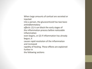 When large amounts of cortisol are secreted or
injected
into a person, the glucocorticoid has two basic
antiinflammatory
effects: (1) it can block the early stages of
the inflammation process before noticeable
inflammation
even begins, or (2) if inflammation has already
begun, it
causes rapid resolution of the inflammation
and increased
rapidity of healing. These effects are explained
further in
the following sections
 