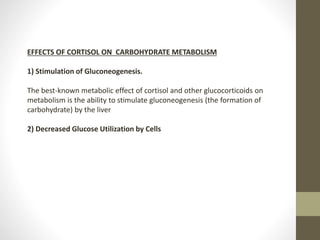 EFFECTS OF CORTISOL ON CARBOHYDRATE METABOLISM
1) Stimulation of Gluconeogenesis.
The best-known metabolic effect of cortisol and other glucocorticoids on
metabolism is the ability to stimulate gluconeogenesis (the formation of
carbohydrate) by the liver
2) Decreased Glucose Utilization by Cells
 