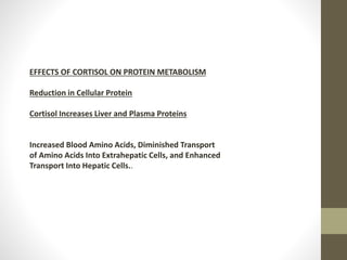 EFFECTS OF CORTISOL ON PROTEIN METABOLISM
Reduction in Cellular Protein
Cortisol Increases Liver and Plasma Proteins
Increased Blood Amino Acids, Diminished Transport
of Amino Acids Into Extrahepatic Cells, and Enhanced
Transport Into Hepatic Cells..
 