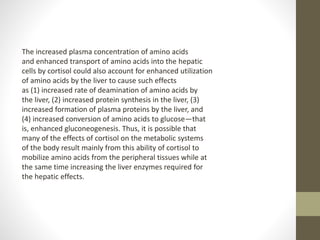 The increased plasma concentration of amino acids
and enhanced transport of amino acids into the hepatic
cells by cortisol could also account for enhanced utilization
of amino acids by the liver to cause such effects
as (1) increased rate of deamination of amino acids by
the liver, (2) increased protein synthesis in the liver, (3)
increased formation of plasma proteins by the liver, and
(4) increased conversion of amino acids to glucose—that
is, enhanced gluconeogenesis. Thus, it is possible that
many of the effects of cortisol on the metabolic systems
of the body result mainly from this ability of cortisol to
mobilize amino acids from the peripheral tissues while at
the same time increasing the liver enzymes required for
the hepatic effects.
 