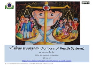 Pix source: Jirapat Mobkhuntod “Treatment of human equality” (PMAC 2015 World Art Contest, 9-13 years old)
หน้าที่ของระบบสุขภาพ (Funtions of Health Systems)
ผศ.นพ.บวรศม ลีระพันธ์
RACM 302: Community Medicine
29 พ.ย. 60
https://www.slideshare.net/borwornsom/functions-of-health-systems
 
