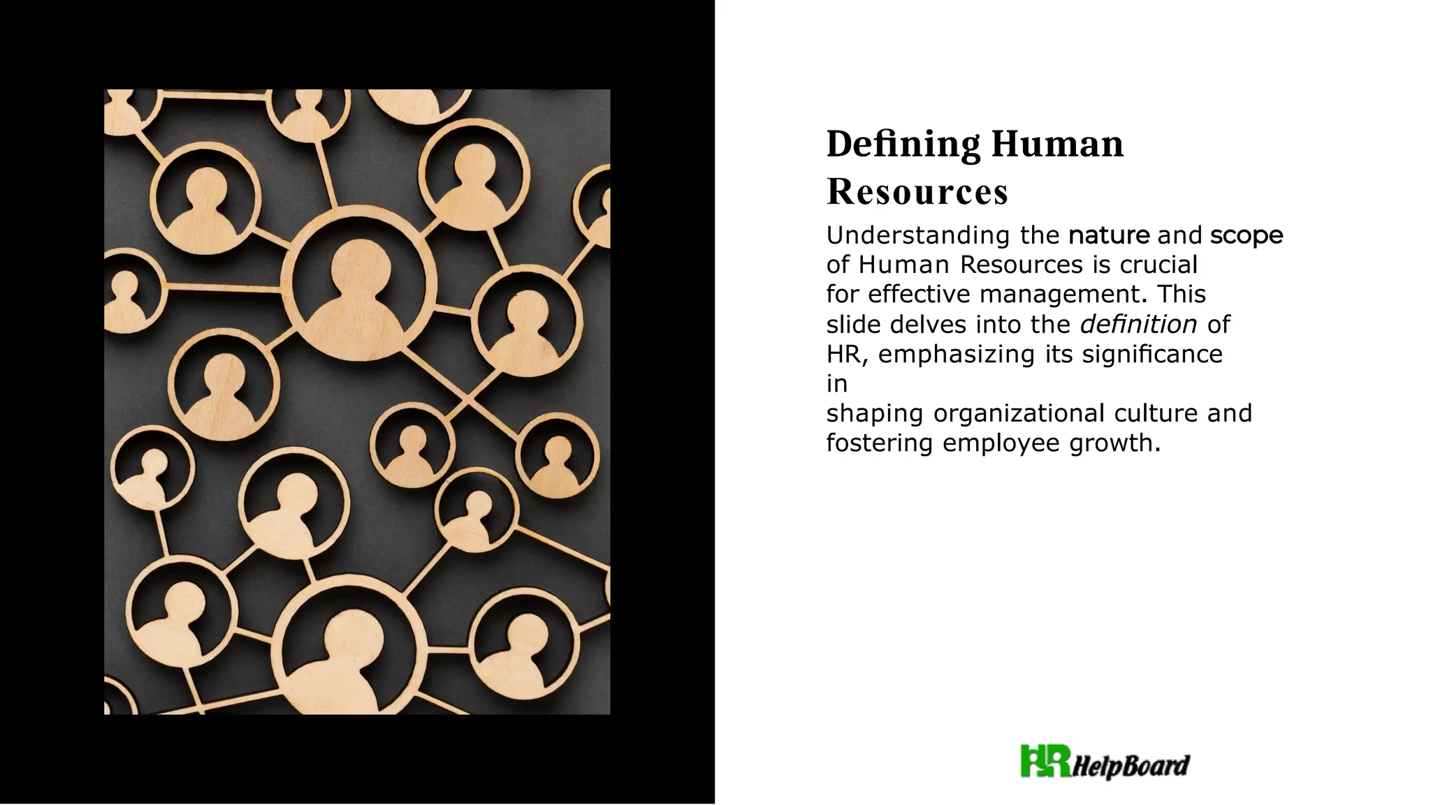 Deﬁning Human
Resources
Understanding the and
of Human Resources is crucial
for effective management. This
slide delves into the deﬁnition of
HR, emphasizing its signiﬁcance
in
shaping organizational culture and
fostering employee growth.
 