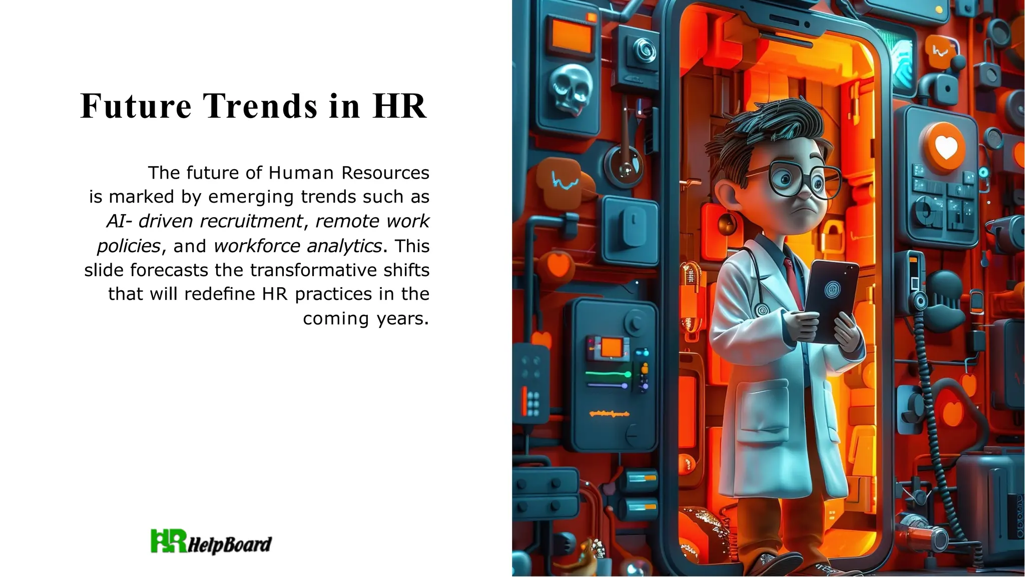Future Trends in HR
The future of Human Resources
is marked by emerging trends such as
AI- driven recruitment, remote work
policies, and workforce analytics. This
slide forecasts the transformative shifts
that will redeﬁne HR practices in the
coming years.
 