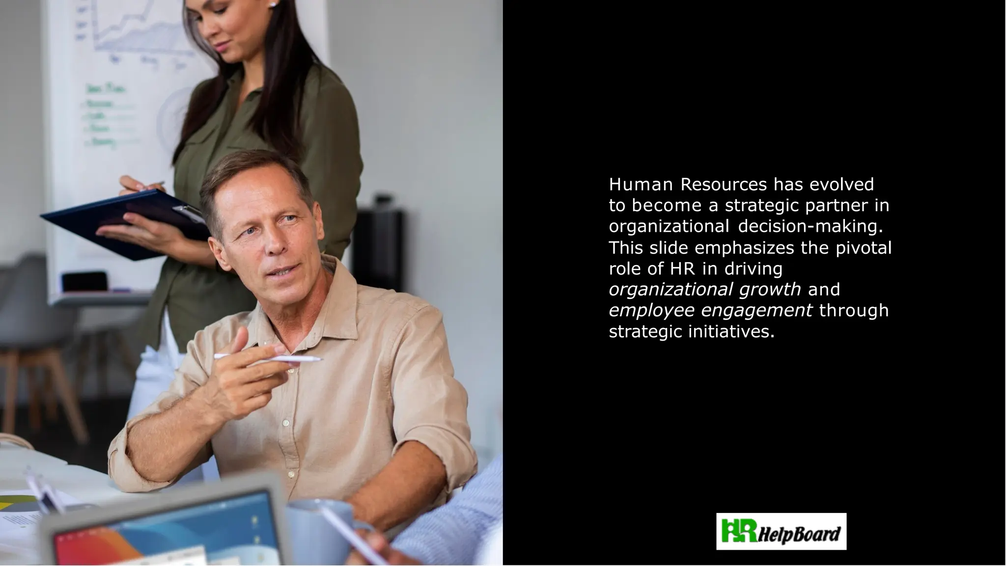 Strategic Role of HR
Human Resources has evolved
to become a strategic partner in
organizational decision-making.
This slide emphasizes the pivotal
role of HR in driving
organizational growth and
employee engagement through
strategic initiatives.
 