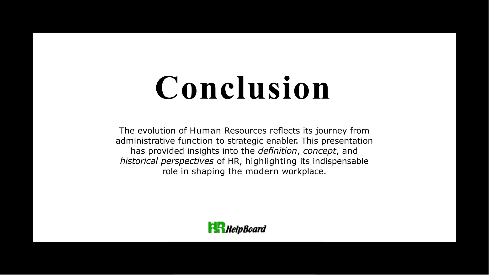 Conclusion
The evolution of Human Resources reﬂects its journey from
administrative function to strategic enabler. This presentation
has provided insights into the deﬁnition, concept, and
historical perspectives of HR, highlighting its indispensable
role in shaping the modern workplace.
 