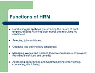 Functions of HRM

   Conducting job analyses (determining the nature of each
    employee's job) Planning labor needs and recruiting job
    candidates

   Selecting job candidates

   Orienting and training new employees

   Managing Wages and Salaries (how to compensate employees)
    Providing incentives and benefits

   Appraising performance and Communicating (interviewing,
    counseling, disciplining)
 