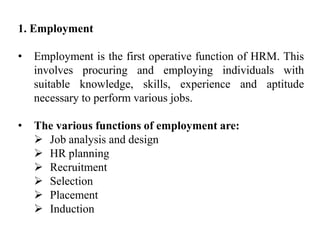 1. Employment
• Employment is the first operative function of HRM. This
involves procuring and employing individuals with
suitable knowledge, skills, experience and aptitude
necessary to perform various jobs.
• The various functions of employment are:
 Job analysis and design
 HR planning
 Recruitment
 Selection
 Placement
 Induction
 