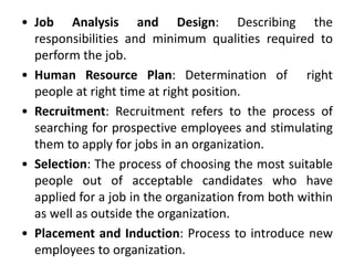 • Job Analysis and Design: Describing the
responsibilities and minimum qualities required to
perform the job.
• Human Resource Plan: Determination of right
people at right time at right position.
• Recruitment: Recruitment refers to the process of
searching for prospective employees and stimulating
them to apply for jobs in an organization.
• Selection: The process of choosing the most suitable
people out of acceptable candidates who have
applied for a job in the organization from both within
as well as outside the organization.
• Placement and Induction: Process to introduce new
employees to organization.
 