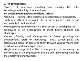 2. HR development
•Process of improving, moulding and changing the skills,
knowledge and ability of an employee
HR development involves functions such as:
•Training – Training is the systematic development of knowledge,
skills and attitudes required to perform a given task or job
successfully, in an individual.
•Management development – It is the concept of developing the
employees of an organization to meet future changes and
challenges.
•Career planning and development – Career planning and
development refers to identifying one’s career goals and
formulating plans for achieving them through various means such
as education and work experience.
•Performance appraisal – This is the process of evaluating the
performance of an employee on the job and developing a plan for
the employee’s improvement.
 