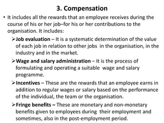 3. Compensation
• It includes all the rewards that an employee receives during the
course of his or her job–for his or her contributions to the
organisation. It includes:
Job evaluation – It is a systematic determination of the value
of each job in relation to other jobs in the organisation, in the
industry and in the market.
Wage and salary administration – It is the process of
formulating and operating a suitable wage and salary
programme.
Incentives – These are the rewards that an employee earns in
addition to regular wages or salary based on the performance
of the individual, the team or the organisation.
Fringe benefits – These are monetary and non-monetary
benefits given to employees during their employment and
sometimes, also in the post-employment period.
 