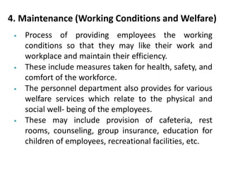 4. Maintenance (Working Conditions and Welfare)
• Process of providing employees the working
conditions so that they may like their work and
workplace and maintain their efficiency.
• These include measures taken for health, safety, and
comfort of the workforce.
• The personnel department also provides for various
welfare services which relate to the physical and
social well- being of the employees.
• These may include provision of cafeteria, rest
rooms, counseling, group insurance, education for
children of employees, recreational facilities, etc.
 