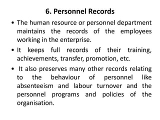 6. Personnel Records
• The human resource or personnel department
maintains the records of the employees
working in the enterprise.
• It keeps full records of their training,
achievements, transfer, promotion, etc.
• It also preserves many other records relating
to the behaviour of personnel like
absenteeism and labour turnover and the
personnel programs and policies of the
organisation.
 