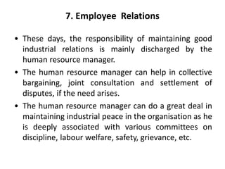 7. Employee Relations
• These days, the responsibility of maintaining good
industrial relations is mainly discharged by the
human resource manager.
• The human resource manager can help in collective
bargaining, joint consultation and settlement of
disputes, if the need arises.
• The human resource manager can do a great deal in
maintaining industrial peace in the organisation as he
is deeply associated with various committees on
discipline, labour welfare, safety, grievance, etc.
 