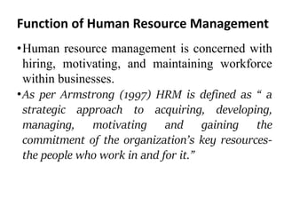 Function of Human Resource Management
•Human resource management is concerned with
hiring, motivating, and maintaining workforce
within businesses.
•As per Armstrong (1997) HRM is defined as “ a
strategic approach to acquiring, developing,
managing, motivating and gaining the
commitment of the organization’s key resources-
the people who work in and for it.”
 