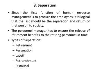 8. Separation
• Since the first function of human resource
management is to procure the employees, it is logical
that the last should be the separation and return of
that person to society.
• The personnel manager has to ensure the release of
retirement benefits to the retiring personnel in time.
• Types of Separation:
– Retirement
– Resignation
– Layoff
– Retrenchment
– Dismissal
 