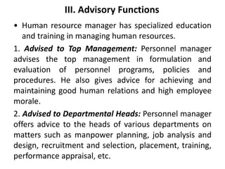III. Advisory Functions
• Human resource manager has specialized education
and training in managing human resources.
1. Advised to Top Management: Personnel manager
advises the top management in formulation and
evaluation of personnel programs, policies and
procedures. He also gives advice for achieving and
maintaining good human relations and high employee
morale.
2. Advised to Departmental Heads: Personnel manager
offers advice to the heads of various departments on
matters such as manpower planning, job analysis and
design, recruitment and selection, placement, training,
performance appraisal, etc.
 
