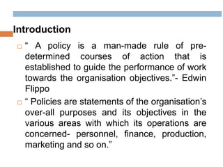 Introduction
 “ A policy is a man-made rule of pre-
determined courses of action that is
established to guide the performance of work
towards the organisation objectives.”- Edwin
Flippo
 “ Policies are statements of the organisation’s
over-all purposes and its objectives in the
various areas with which its operations are
concerned- personnel, finance, production,
marketing and so on.”
 