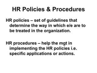 HR Policies & Procedures
HR policies – set of guidelines that
determine the way in which e/e are to
be treated in the organization.
HR procedures – help the mgt in
implementing the HR policies i.e.
specific applications or actions.
 