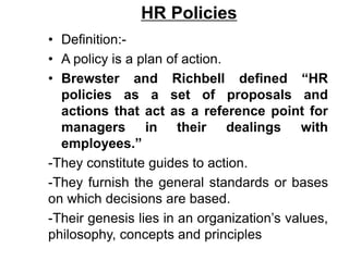 HR Policies
• Definition:-
• A policy is a plan of action.
• Brewster and Richbell defined “HR
policies as a set of proposals and
actions that act as a reference point for
managers in their dealings with
employees.”
-They constitute guides to action.
-They furnish the general standards or bases
on which decisions are based.
-Their genesis lies in an organization’s values,
philosophy, concepts and principles
 