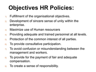 Objectives HR Policies:
1) Fulfillment of the organisational objectives.
2) Development of sincere sense of unity within the
enterprise.
3) Maximize use of Human resourcers
4) Providing adequate and trained personnel at all levels.
5) Protection of the common interest of all parties.
6) To provide consultative participation.
7) To avoid confusion or misunderstanding between the
management and workers.
8) To provide for the payment of fair and adequate
compensation.
9) To create a sense of responsibility.
 