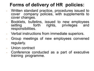 Forms of delivery of HR policies:
• Written standard practice, procedures issued to
cover company policies, with supplements to
cover changes.
• Booklets, bulletins, issued to new employees
setting forth rights, privileges and
responsibilities.
• Verbal instructions from immediate superiors.
• Group meetings of new employees convened
regularly.
• Union contract
• Conference conducted as a part of executive
training programme.
 