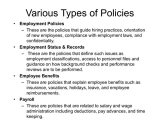 Various Types of Policies
• Employment Policies
– These are the policies that guide hiring practices, orientation
of new employees, compliance with employment laws, and
confidentiality.
• Employment Status & Records
– These are the policies that define such issues as
employment classifications, access to personnel files and
guidance on how background checks and performance
reviews are to be performed.
• Employee Benefits
– These are policies that explain employee benefits such as
insurance, vacations, holidays, leave, and employee
reimbursements.
• Payroll
– These are policies that are related to salary and wage
administration including deductions, pay advances, and time
keeping.
 