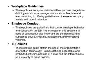 • Workplace Guidelines
– These policies are quite varied and their purpose range from
defining certain work arrangements such as flex time and
telecommuting to offering guidelines on the use of company
assets and record retention.
• Employee Conduct
– These policies are guidelines that control employer behavior
and conduct on the job. The mainstay of this section is a
code of conduct but also important are policies regarding
substance abuse, smoking, harassment, and workplace
violence.
• E-Policies
– These policies guide staff in the use of the organization’s
information technology. Policies defining acceptable and
prohibited activities and use of e-mail and the Internet make
up a majority of these policies
 