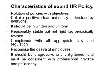 Characteristics of sound HR Policy.
• Relation of policies with objectives
• Definite, positive, clear and easily understood by
everyone.
• It should be in written and uniform
• Reasonably stable but not rigid i.e. periodically
revised.
• Compliance with all appropriate law and
regulation.
• Recognise the desire of employees.
• It should be progressive and enlightened, and
must be consistent with professional practice
and philosophy.
 