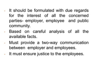 • It should be formulated with due regards
for the interest of all the concerned
parties- employer, employee and public
community.
• Based on careful analysis of all the
available facts.
• Must provide a two-way communication
between employer and employees.
• It must ensure justice to the employees.
 