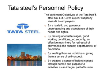Tata steel’s Personnel Policy
The statement Objectives of the Tata Iron &
steel Co. Ltd. Gives a clear cut policy
towards its employees:
1) By a realistic and generous
understanding and acceptance of their
needs and rights.
2) By proving adequate wages, good
working conditions, job security, an
effective machinery for redressal of
grievances and suitable opportunities of
promotion.
3) By treating them as individuals, giving
them a sense of self-respect.
4) By creating a sense of belongingness
through human and purposeful
activities as an integral part of human
 