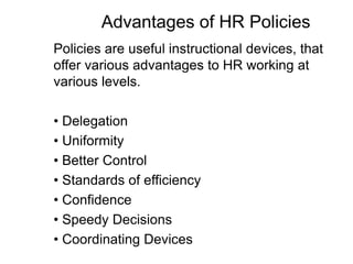 Advantages of HR Policies
Policies are useful instructional devices, that
offer various advantages to HR working at
various levels.
• Delegation
• Uniformity
• Better Control
• Standards of efficiency
• Confidence
• Speedy Decisions
• Coordinating Devices
 