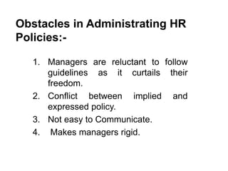 Obstacles in Administrating HR
Policies:-
1. Managers are reluctant to follow
guidelines as it curtails their
freedom.
2. Conflict between implied and
expressed policy.
3. Not easy to Communicate.
4. Makes managers rigid.
 