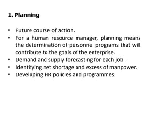 1. Planning
• Future course of action.
• For a human resource manager, planning means
the determination of personnel programs that will
contribute to the goals of the enterprise.
• Demand and supply forecasting for each job.
• Identifying net shortage and excess of manpower.
• Developing HR policies and programmes.
 