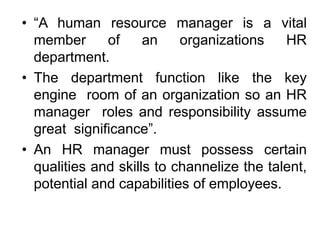 • “A human resource manager is a vital
member of an organizations HR
department.
• The department function like the key
engine room of an organization so an HR
manager roles and responsibility assume
great significance”.
• An HR manager must possess certain
qualities and skills to channelize the talent,
potential and capabilities of employees.
 