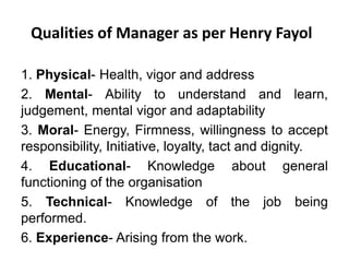 Qualities of Manager as per Henry Fayol
1. Physical- Health, vigor and address
2. Mental- Ability to understand and learn,
judgement, mental vigor and adaptability
3. Moral- Energy, Firmness, willingness to accept
responsibility, Initiative, loyalty, tact and dignity.
4. Educational- Knowledge about general
functioning of the organisation
5. Technical- Knowledge of the job being
performed.
6. Experience- Arising from the work.
 