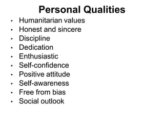 Personal Qualities
• Humanitarian values
• Honest and sincere
• Discipline
• Dedication
• Enthusiastic
• Self-confidence
• Positive attitude
• Self-awareness
• Free from bias
• Social outlook
 