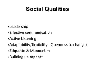 Social Qualities
•Leadership
•Effective communication
•Active Listening
•Adaptability/flexibility (Openness to change)
•Etiquette & Mannerism
•Building up rapport
 