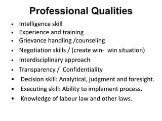 Professional Qualities
• Intelligence skill
• Experience and training
• Grievance handling /counseling
• Negotiation skills / (create win- win situation)
• Interdisciplinary approach
• Transparency / Confidentiality
• Decision skill: Analytical, judgment and foresight.
• Executing skill: Ability to implement process.
• Knowledge of labour law and other laws.
 