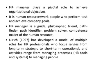 • HR manager plays a pivotal role to achieve
organizational objectives.
• It is human resource/work people who perform task
and achieve company goals.
• HR manager is a guide, philosopher, friend, path-
finder, path identifier, problem solver, competence
maker of the human resource.
• Ulrich (1997) has developed a model of multiple
roles for HR professionals who focus ranges from
long-term strategic to short-term operational, and
activities range from managing processes (HR tools
and systems) to managing people.
 