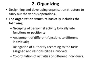 2. Organizing
• Designning and developing organisation structure to
carry out the various operations.
• The organization structure basically includes the
following:
– Grouping of personnel activity logically into
functions or positions;
– Assignment of different functions to different
individuals;
– Delegation of authority according to the tasks
assigned and responsibilities involved;
– Co-ordination of activities of different individuals.
 