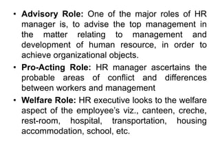 • Advisory Role: One of the major roles of HR
manager is, to advise the top management in
the matter relating to management and
development of human resource, in order to
achieve organizational objects.
• Pro-Acting Role: HR manager ascertains the
probable areas of conflict and differences
between workers and management
• Welfare Role: HR executive looks to the welfare
aspect of the employee’s viz., canteen, creche,
rest-room, hospital, transportation, housing
accommodation, school, etc.
 