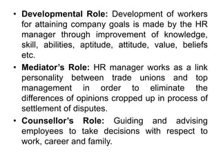 • Developmental Role: Development of workers
for attaining company goals is made by the HR
manager through improvement of knowledge,
skill, abilities, aptitude, attitude, value, beliefs
etc.
• Mediator’s Role: HR manager works as a link
personality between trade unions and top
management in order to eliminate the
differences of opinions cropped up in process of
settlement of disputes.
• Counsellor’s Role: Guiding and advising
employees to take decisions with respect to
work, career and family.
 