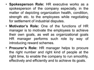 • Spokesperson Role: HR executive works as a
spokesperson of the company especially, in the
matter of depicting organization health, condition,
strength etc. to the employees while negotiating
for settlement of industrial disputes.
• Motivator’s Role: One of the functions of HR
manager is to motivate the employees to achieve
their own goals, as well as organizational goals
HR manager performs such role by way of
introducing reward schemes.
• Procurer’s Role: HR manager helps to procure
the right number and right kind of people at the
right time, to enable the company to run smoothly,
effectively and efficiently and to achieve its goals.
 