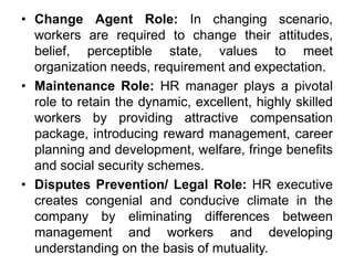 • Change Agent Role: In changing scenario,
workers are required to change their attitudes,
belief, perceptible state, values to meet
organization needs, requirement and expectation.
• Maintenance Role: HR manager plays a pivotal
role to retain the dynamic, excellent, highly skilled
workers by providing attractive compensation
package, introducing reward management, career
planning and development, welfare, fringe benefits
and social security schemes.
• Disputes Prevention/ Legal Role: HR executive
creates congenial and conducive climate in the
company by eliminating differences between
management and workers and developing
understanding on the basis of mutuality.
 