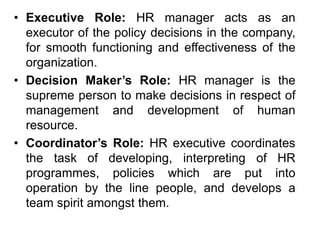 • Executive Role: HR manager acts as an
executor of the policy decisions in the company,
for smooth functioning and effectiveness of the
organization.
• Decision Maker’s Role: HR manager is the
supreme person to make decisions in respect of
management and development of human
resource.
• Coordinator’s Role: HR executive coordinates
the task of developing, interpreting of HR
programmes, policies which are put into
operation by the line people, and develops a
team spirit amongst them.
 